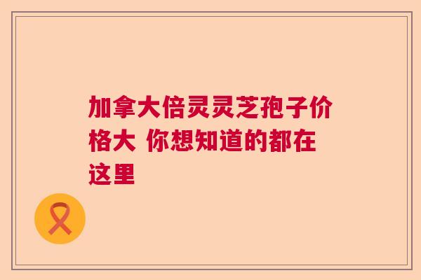 加拿大倍灵灵芝孢子价格大 你想知道的都在这里