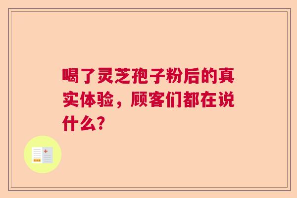 喝了灵芝孢子粉后的真实体验,顾客们都在说什么? 喝了灵芝孢子粉后的真实体验,顾客们都在说什么?