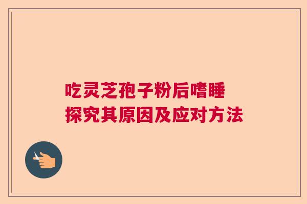 吃灵芝孢子粉后嗜睡 探究其原因及应对方法 吃灵芝孢子粉后嗜睡 探究其原因及应对方法