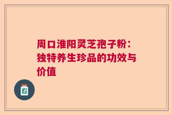 周口淮阳灵芝孢子粉:独特养生珍品的功效与价值 周口淮阳灵芝孢子粉:独特养生珍品的功效与价值