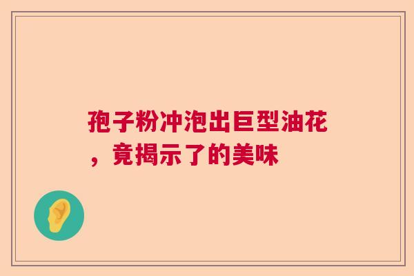 孢子粉冲泡出巨型油花,竟揭示了的美味 孢子粉冲泡出巨型油花,竟揭示了的美味