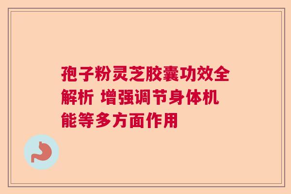 孢子粉灵芝胶囊功效全解析 增强调节身体机能等多方面作用 孢子粉灵芝胶囊功效全解析 增强调节身体机能等多方面作用