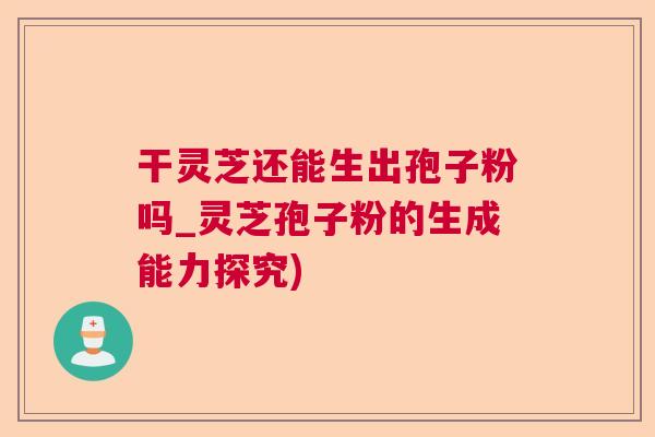 干灵芝还能生出孢子粉吗_灵芝孢子粉的生成能力探究) 干灵芝还能生出孢子粉吗_灵芝孢子粉的生成能力探究)