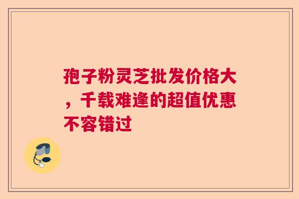 孢子粉灵芝批发价格大，千载难逢的超值优惠不容错过