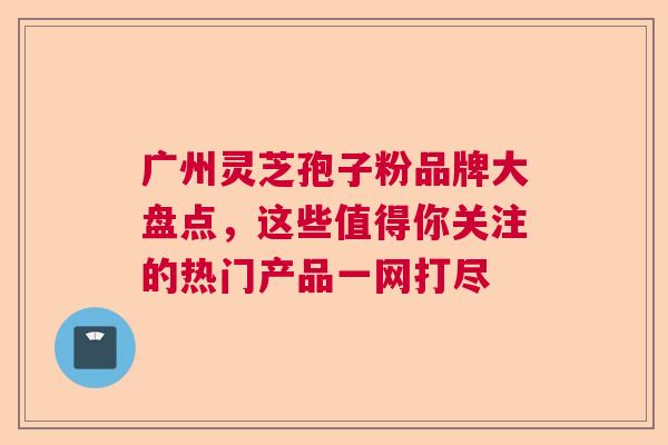 广州灵芝孢子粉品牌大盘点，这些值得你关注的热门产品一网打尽