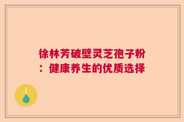 徐林芳破壁灵芝孢子粉：健康养生的优质选择