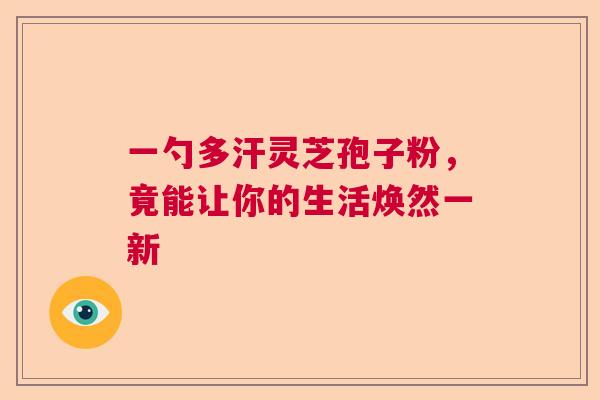 一勺多汗灵芝孢子粉，竟能让你的生活焕然一新
