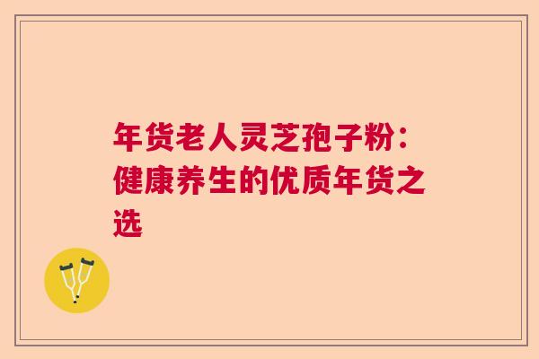 年货老人灵芝孢子粉:健康养生的优质年货之选 年货老人灵芝孢子粉:健康养生的优质年货之选