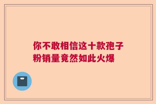 你不敢相信这十款孢子粉销量竟然如此火爆 你不敢相信这十款孢子粉销量竟然如此火爆