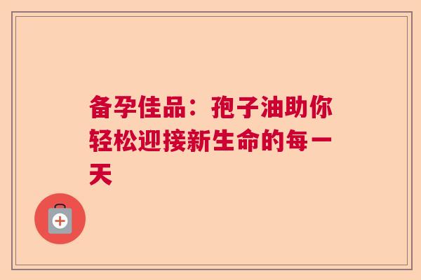 备孕佳品：孢子油助你轻松迎接新生命的每一天